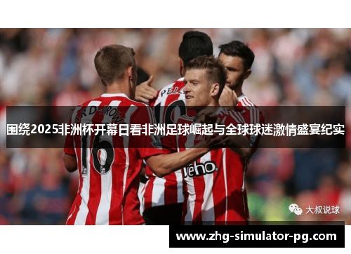 围绕2025非洲杯开幕日看非洲足球崛起与全球球迷激情盛宴纪实 围绕2025非洲杯开幕日看非洲足球崛起与全球球迷激情盛宴纪实