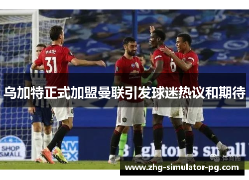 乌加特正式加盟曼联引发球迷热议和期待 乌加特正式加盟曼联引发球迷热议和期待