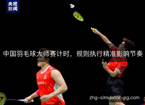 中国羽毛球大师赛计时,规则执行精准影响节奏 中国羽毛球大师赛计时,规则执行精准影响节奏