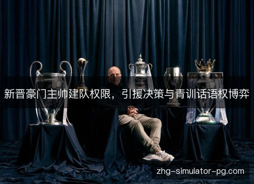 新晋豪门主帅建队权限，引援决策与青训话语权博弈